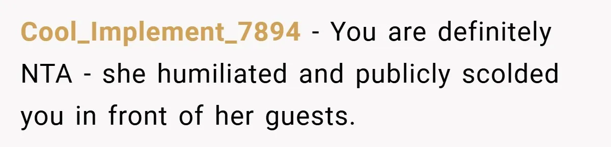 Cool_Implement_7894 − You are definitely NTA - she humiliated and publicly scolded you in front of her guests.