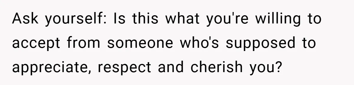 Ask yourself: Is this what you're willing to accept from someone who's supposed to appreciate, respect and cherish you?