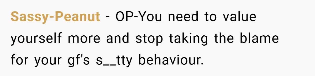 Sassy-Peanut − OP-You need to value yourself more and stop taking the blame for your gf's s__tty behaviour.