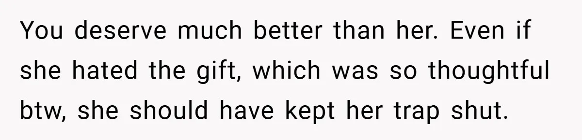 You deserve much better than her. Even if she hated the gift, which was so thoughtful btw, she should have kept her trap shut.