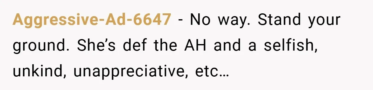 Aggressive-Ad-6647 − No way. Stand your ground. She’s def the AH and a selfish, unkind, unappreciative, etc…