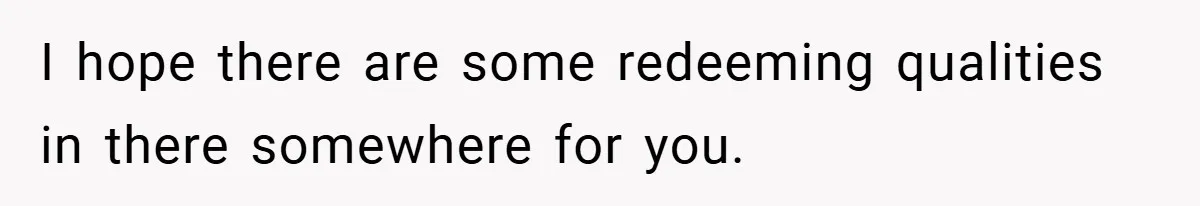 I hope there are some redeeming qualities in there somewhere for you.