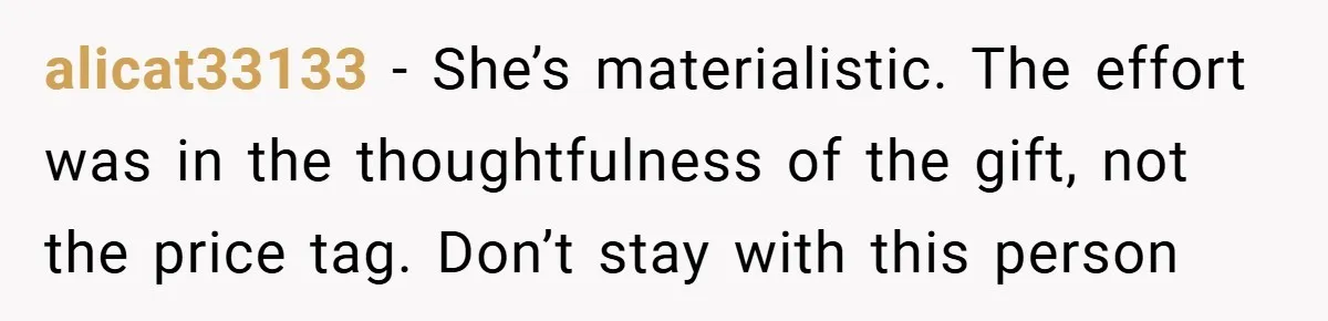 alicat33133 − She’s materialistic. The effort was in the thoughtfulness of the gift, not the price tag. Don’t stay with this person