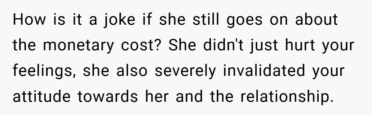How is it a joke if she still goes on about the monetary cost? She didn't just hurt your feelings, she also severely invalidated your attitude towards her and the...