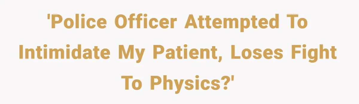 'Police Officer attempted to intimidate my patient, loses fight to physics?'