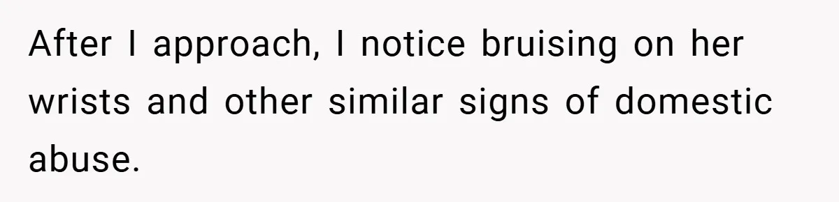 After I approach, I notice bruising on her wrists and other similar signs of domestic abuse.