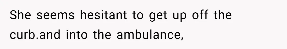 She seems hesitant to get up off the curb.and into the ambulance,