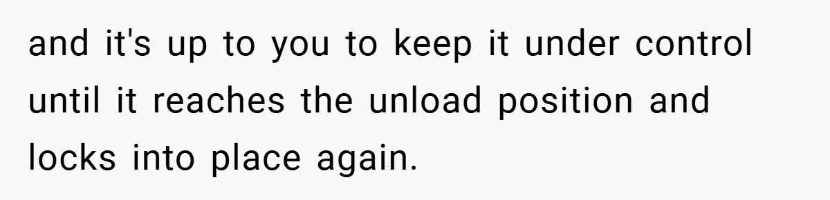and it's up to you to keep it under control until it reaches the unload position and locks into place again.