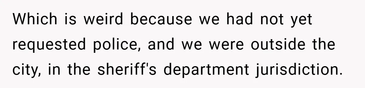 Which is weird because we had not yet requested police, and we were outside the city, in the sheriff's department jurisdiction.