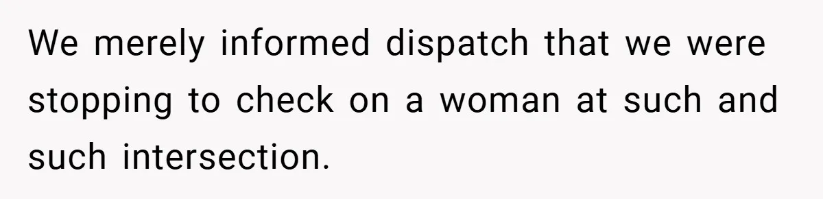We merely informed dispatch that we were stopping to check on a woman at such and such intersection.