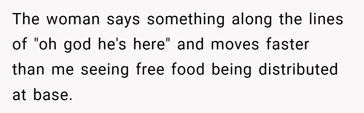 The woman says something along the lines of "oh god he's here" and moves faster than me seeing free food being distributed at base.