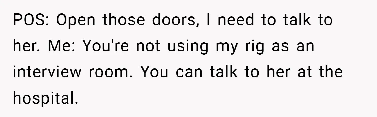 POS: Open those doors, I need to talk to her. Me: You're not using my rig as an interview room. You can talk to her at the hospital.