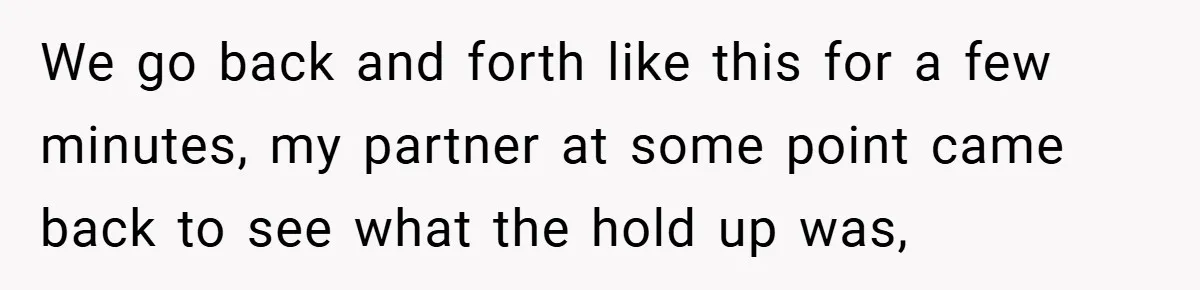 We go back and forth like this for a few minutes, my partner at some point came back to see what the hold up was,
