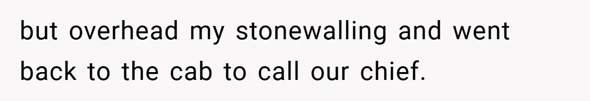 but overhead my stonewalling and went back to the cab to call our chief.