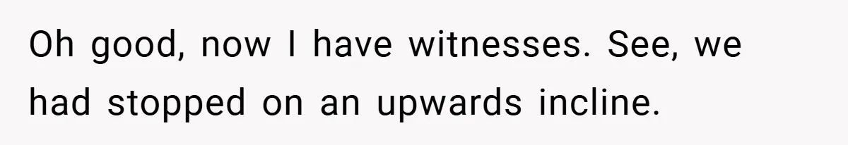 Oh good, now I have witnesses. See, we had stopped on an upwards incline.