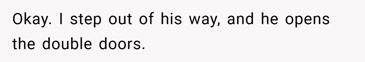 Okay. I step out of his way, and he opens the double doors.