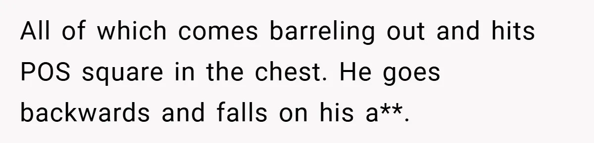 All of which comes barreling out and hits POS square in the chest. He goes backwards and falls on his a**.