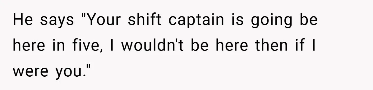 He says "Your shift captain is going be here in five, I wouldn't be here then if I were you."