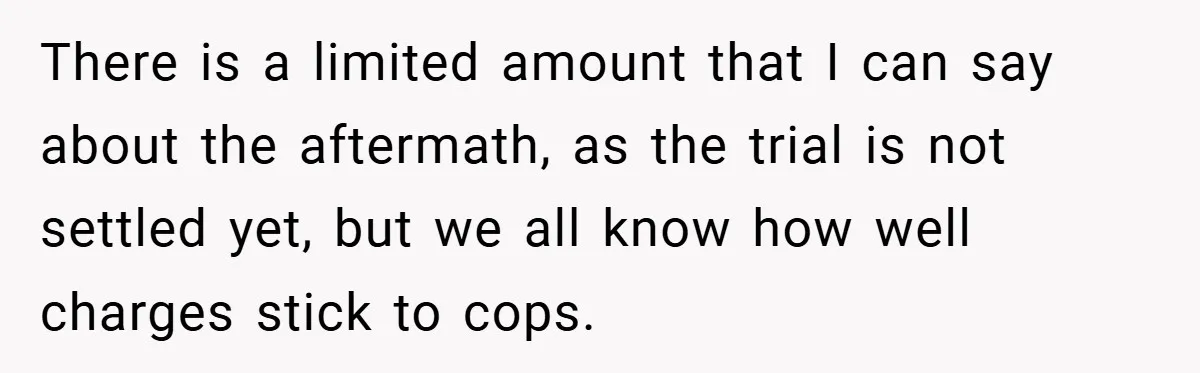 There is a limited amount that I can say about the aftermath, as the trial is not settled yet, but we all know how well charges stick to cops.