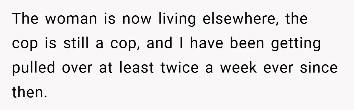 The woman is now living elsewhere, the cop is still a cop, and I have been getting pulled over at least twice a week ever since then.