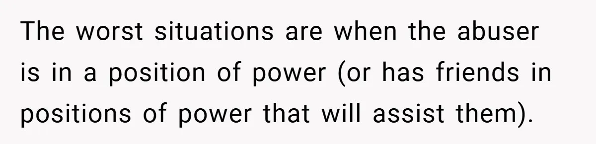 The worst situations are when the abuser is in a position of power (or has friends in positions of power that will assist them).