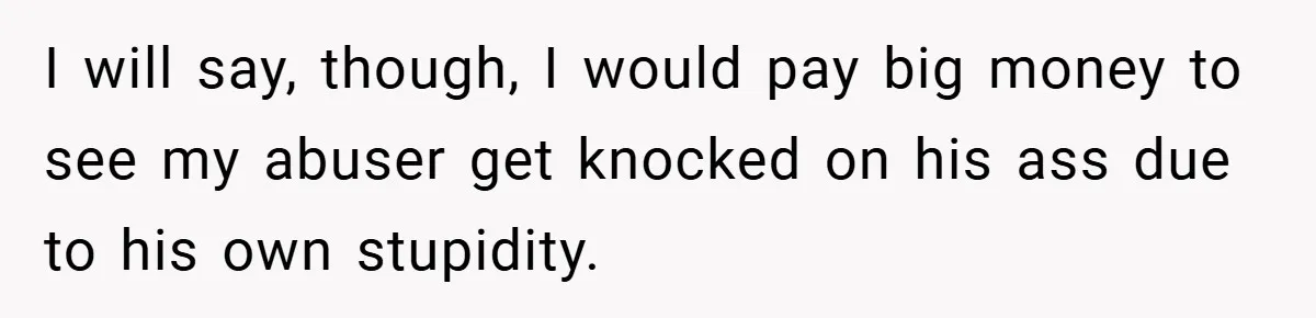 I will say, though, I would pay big money to see my abuser get knocked on his ass due to his own stupidity.