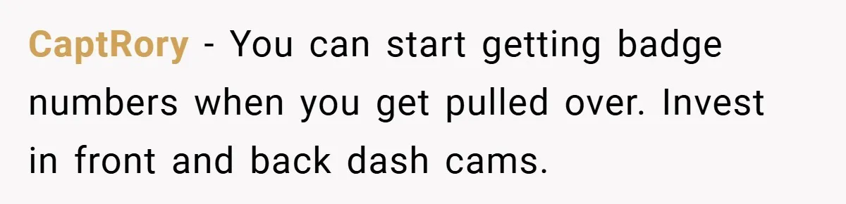 CaptRory − You can start getting badge numbers when you get pulled over. Invest in front and back dash cams.