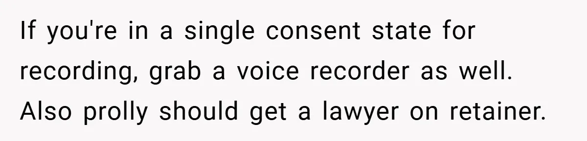 If you're in a single consent state for recording, grab a voice recorder as well. Also prolly should get a lawyer on retainer.