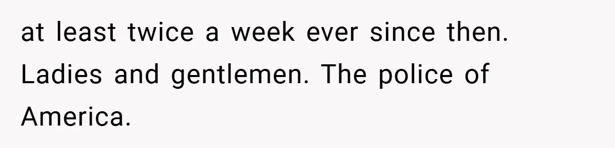 at least twice a week ever since then. Ladies and gentlemen. The police of America.