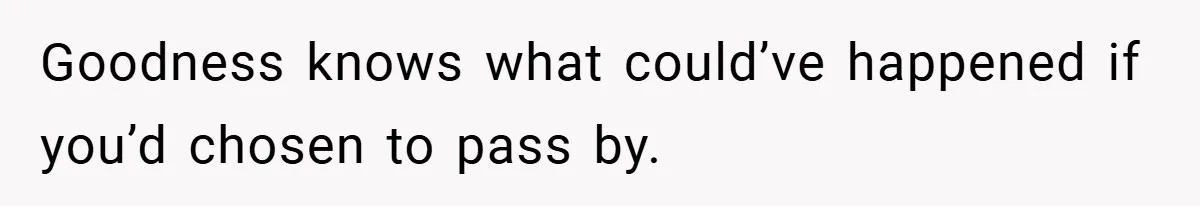 Goodness knows what could’ve happened if you’d chosen to pass by.