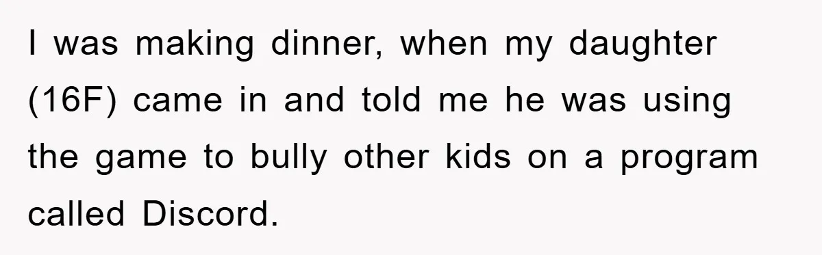 I was making dinner, when my daughter (16F) came in and told me he was using the game to bully other kids on a program called Discord.