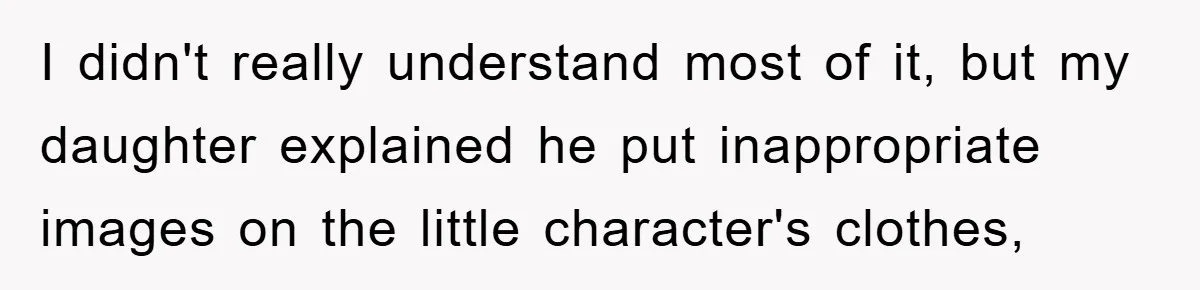 I didn't really understand most of it, but my daughter explained he put inappropriate images on the little character's clothes,