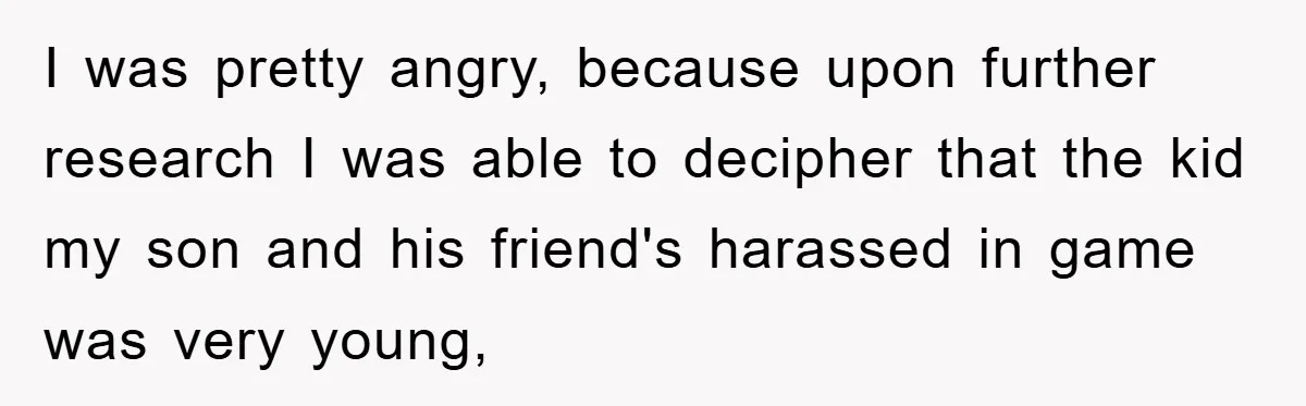 I was pretty angry, because upon further research I was able to decipher that the kid my son and his friend's harassed in game was very young,