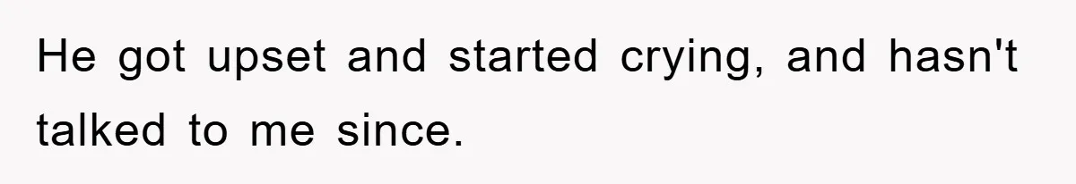 He got upset and started crying, and hasn't talked to me since.