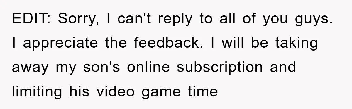 EDIT: Sorry, I can't reply to all of you guys. I appreciate the feedback. I will be taking away my son's online subscription and limiting his video game time