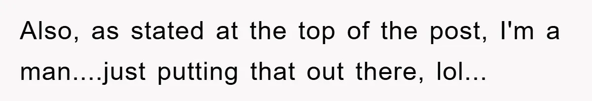 Also, as stated at the top of the post, I'm a man....just putting that out there, lol...