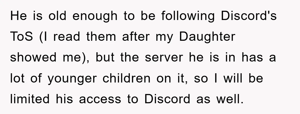 He is old enough to be following Discord's ToS (I read them after my Daughter showed me), but the server he is in has a lot of younger children on...