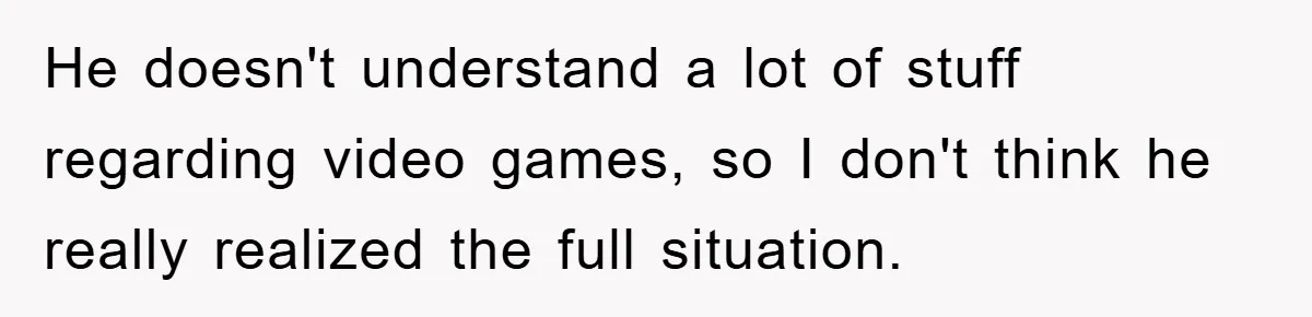 He doesn't understand a lot of stuff regarding video games, so I don't think he really realized the full situation.