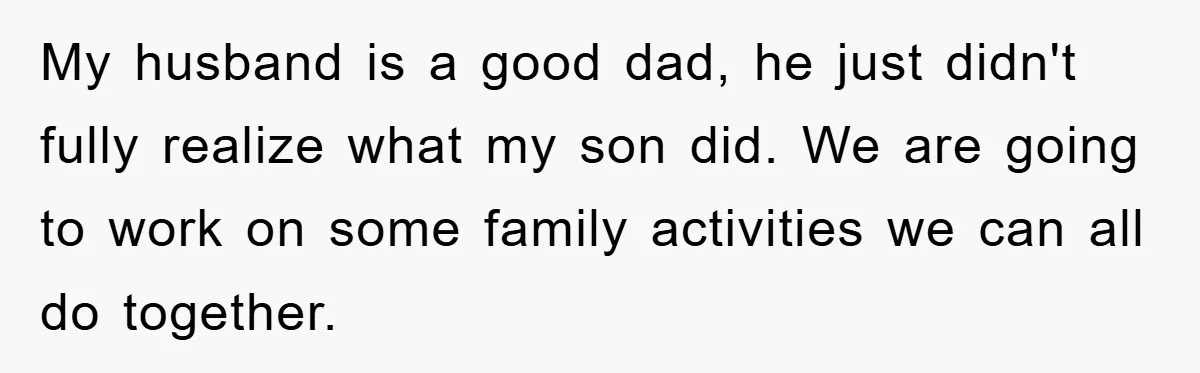 My husband is a good dad, he just didn't fully realize what my son did. We are going to work on some family activities we can all do together.