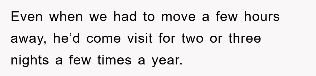 Even when we had to move a few hours away, he’d come visit for two or three nights a few times a year.