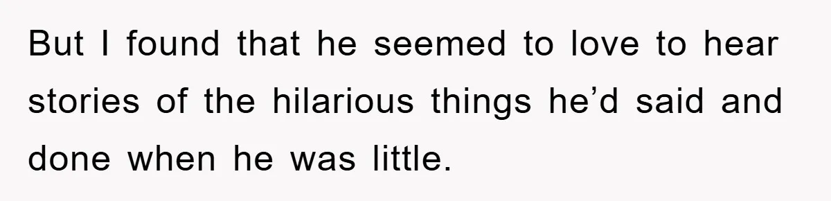 But I found that he seemed to love to hear stories of the hilarious things he’d said and done when he was little.
