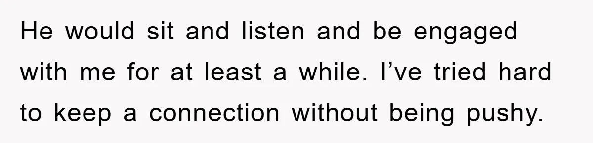 He would sit and listen and be engaged with me for at least a while. I’ve tried hard to keep a connection without being pushy.