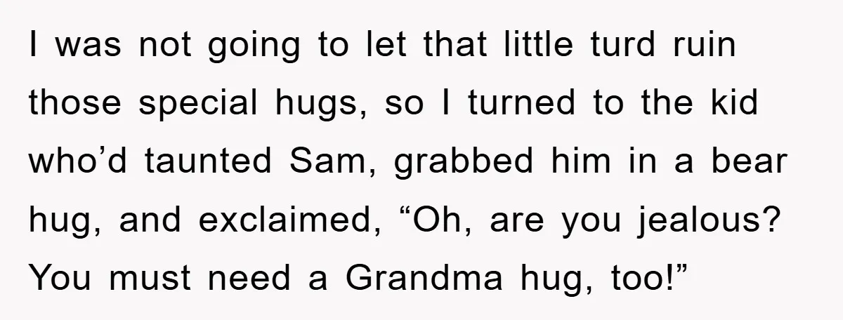 I was not going to let that little turd ruin those special hugs, so I turned to the kid who’d taunted Sam, grabbed him in a bear hug, and exclaimed,...