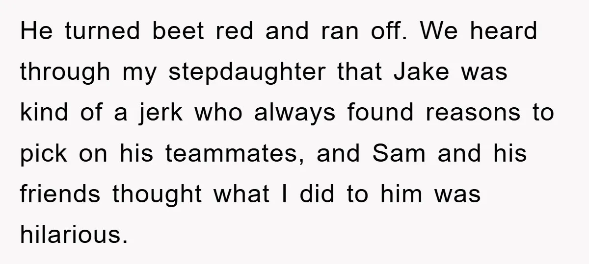 He turned beet red and ran off. We heard through my stepdaughter that Jake was kind of a jerk who always found reasons to pick on his teammates, and Sam...