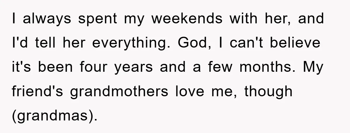 I always spent my weekends with her, and I'd tell her everything. God, I can't believe it's been four years and a few months. My friend's grandmothers love me, though...