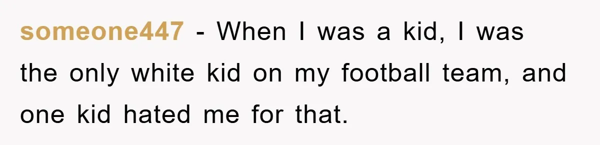 someone447 − When I was a kid, I was the only white kid on my football team, and one kid hated me for that.