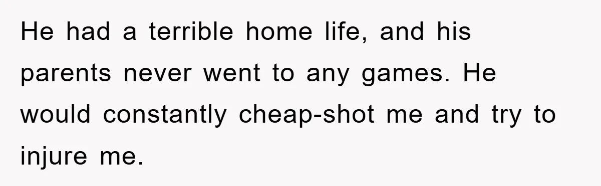 He had a terrible home life, and his parents never went to any games. He would constantly cheap-shot me and try to injure me.