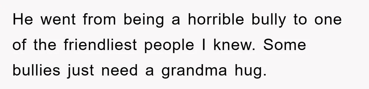 He went from being a horrible bully to one of the friendliest people I knew. Some bullies just need a grandma hug.