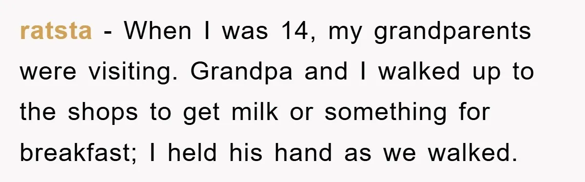 ratsta − When I was 14, my grandparents were visiting. Grandpa and I walked up to the shops to get milk or something for breakfast; I held his hand as...