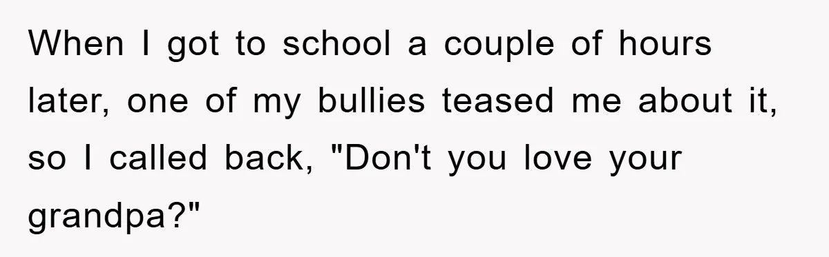 When I got to school a couple of hours later, one of my bullies teased me about it, so I called back, "Don't you love your grandpa?"